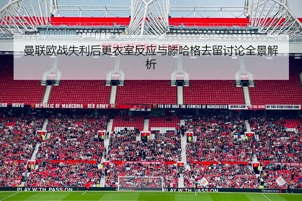 曼联欧战失利后更衣室反应与滕哈格去留讨论全景解析