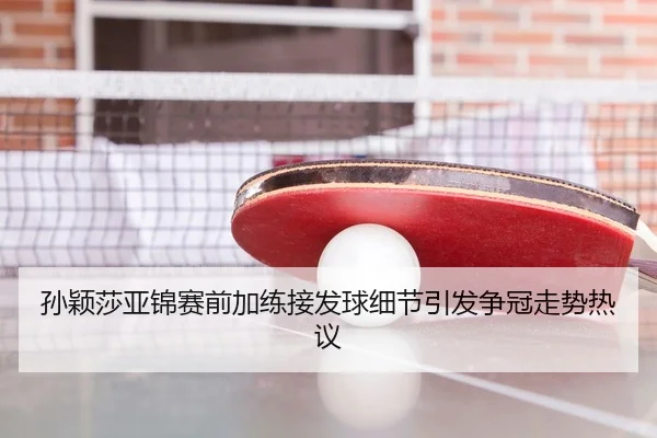 孙颖莎亚锦赛前加练接发球细节引发争冠走势热议